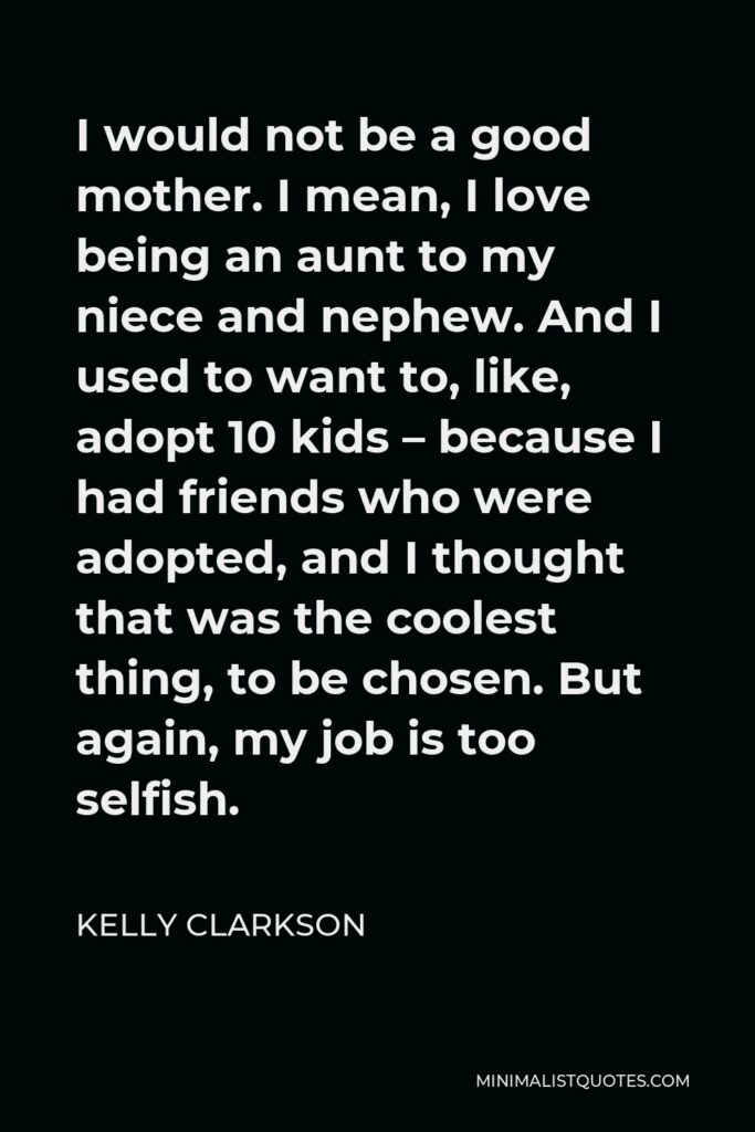 Kelly Clarkson Quote - I would not be a good mother. I mean, I love being an aunt to my niece and nephew. And I used to want to, like, adopt 10 kids – because I had friends who were adopted, and I thought that was the coolest thing, to be chosen. But again, my job is too selfish.