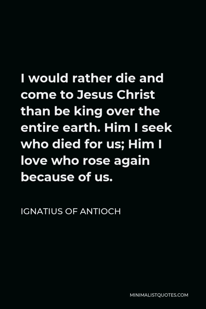 Ignatius of Antioch Quote - I would rather die and come to Jesus Christ than be king over the entire earth. Him I seek who died for us; Him I love who rose again because of us.