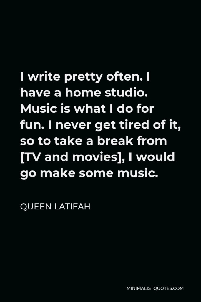 Queen Latifah Quote - I write pretty often. I have a home studio. Music is what I do for fun. I never get tired of it, so to take a break from [TV and movies], I would go make some music.
