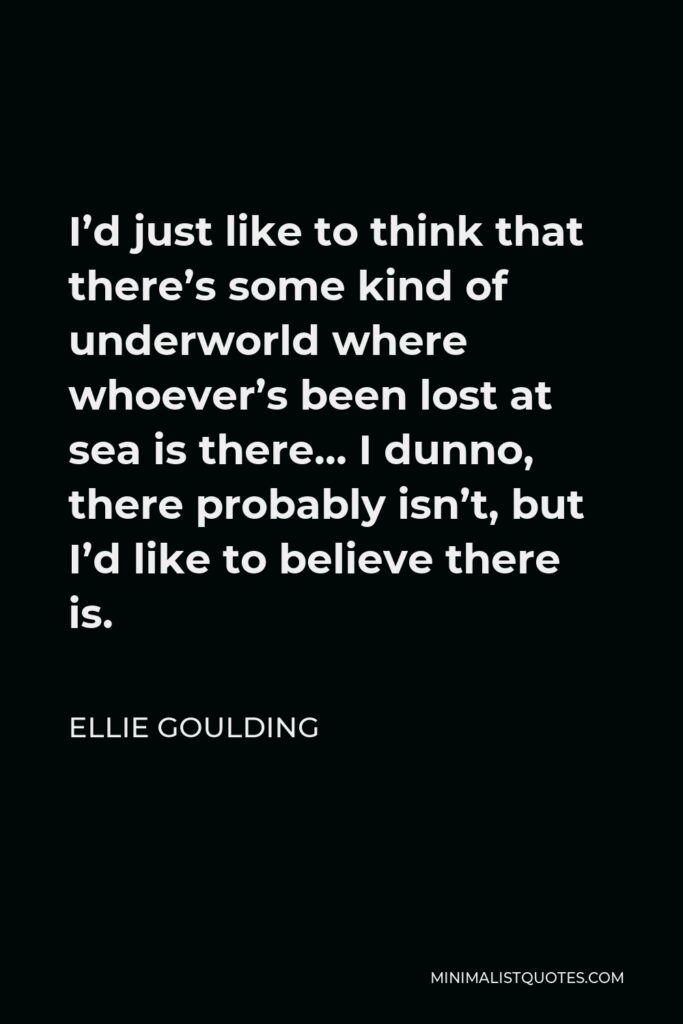 Ellie Goulding Quote - I’d just like to think that there’s some kind of underworld where whoever’s been lost at sea is there… I dunno, there probably isn’t, but I’d like to believe there is.