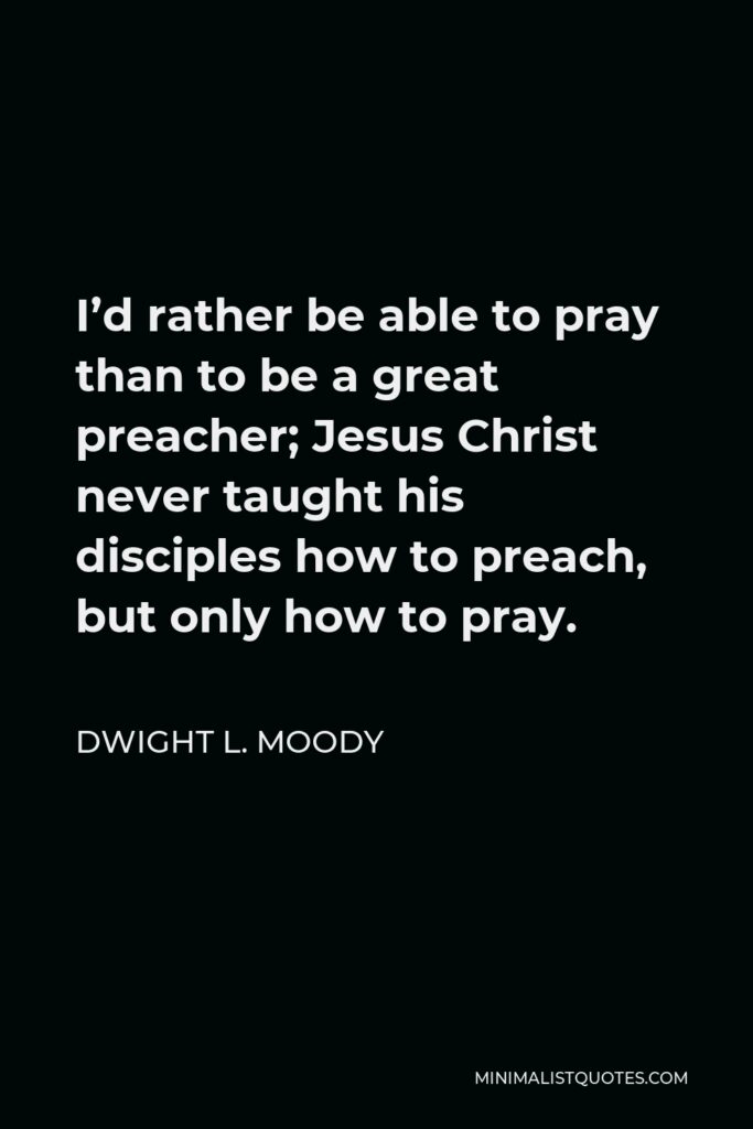 Dwight L. Moody Quote - I’d rather be able to pray than to be a great preacher; Jesus Christ never taught his disciples how to preach, but only how to pray.