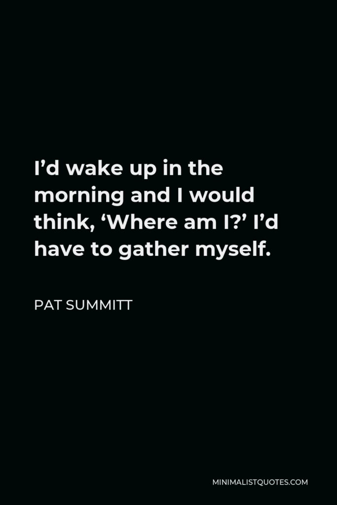 Pat Summitt Quote - I’d wake up in the morning and I would think, ‘Where am I?’ I’d have to gather myself.