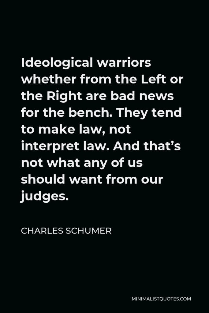 Charles Schumer Quote - Ideological warriors whether from the Left or the Right are bad news for the bench. They tend to make law, not interpret law. And that’s not what any of us should want from our judges.