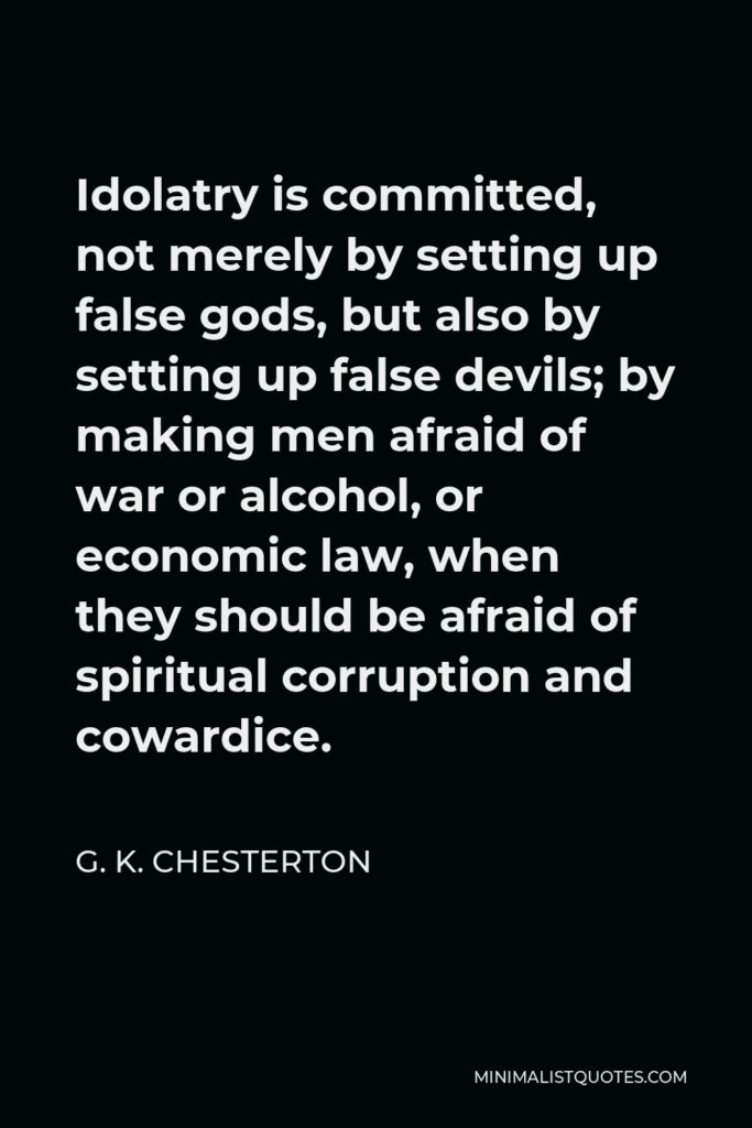 G. K. Chesterton Quote - Idolatry is committed, not merely by setting up false gods, but also by setting up false devils; by making men afraid of war or alcohol, or economic law, when they should be afraid of spiritual corruption and cowardice.