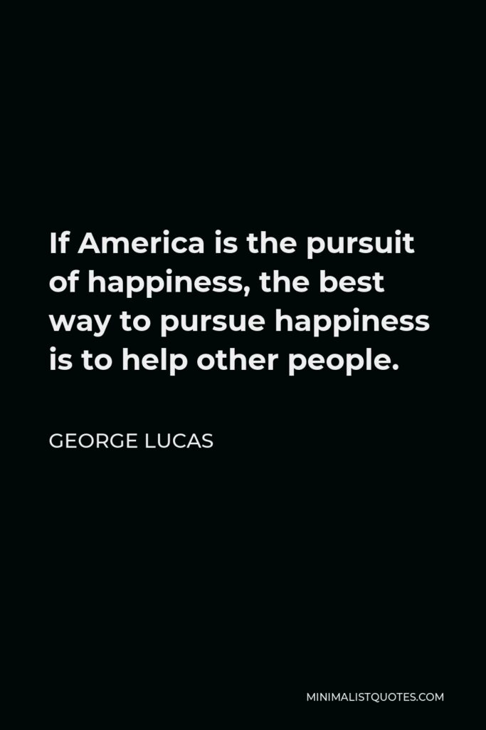 George Lucas Quote - If America is the pursuit of happiness, the best way to pursue happiness is to help other people.