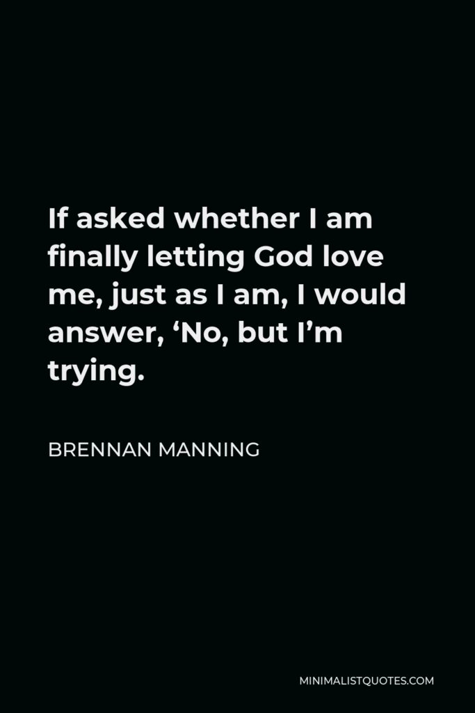Brennan Manning Quote - If asked whether I am finally letting God love me, just as I am, I would answer, ‘No, but I’m trying.