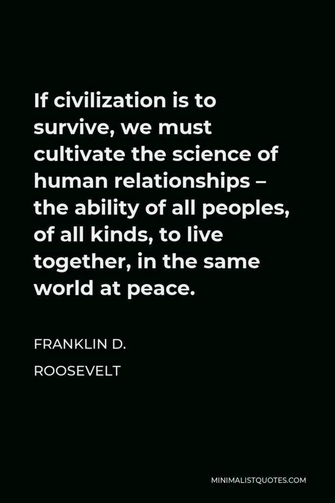 Franklin D. Roosevelt Quote - If civilization is to survive, we must cultivate the science of human relationships – the ability of all peoples, of all kinds, to live together, in the same world at peace.