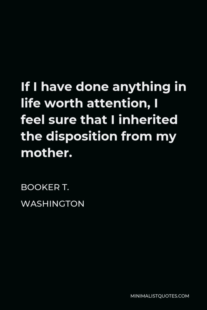 Booker T. Washington Quote - If I have done anything in life worth attention, I feel sure that I inherited the disposition from my mother.