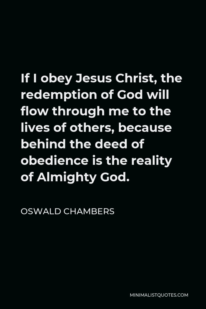 Oswald Chambers Quote - If I obey Jesus Christ, the redemption of God will flow through me to the lives of others, because behind the deed of obedience is the reality of Almighty God.