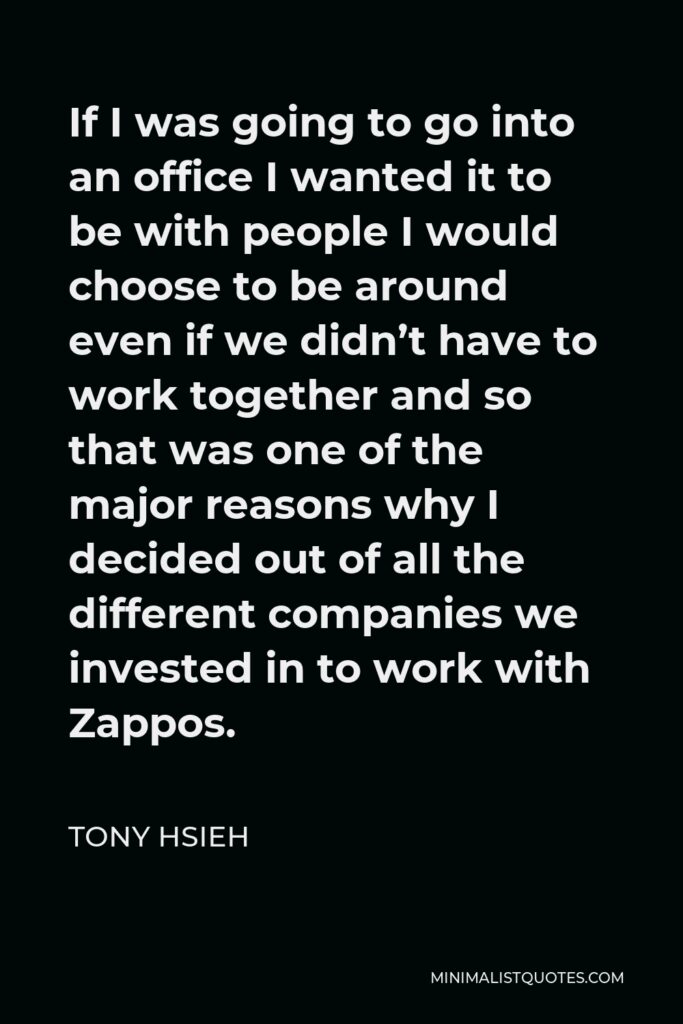 Tony Hsieh Quote - If I was going to go into an office I wanted it to be with people I would choose to be around even if we didn’t have to work together and so that was one of the major reasons why I decided out of all the different companies we invested in to work with Zappos.