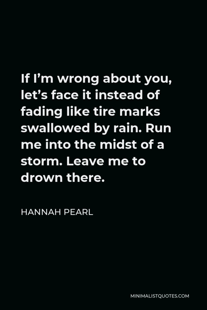 Hannah Pearl Quote - If I’m wrong about you, let’s face it instead of fading like tire marks swallowed by rain. Run me into the midst of a storm. Leave me to drown there.