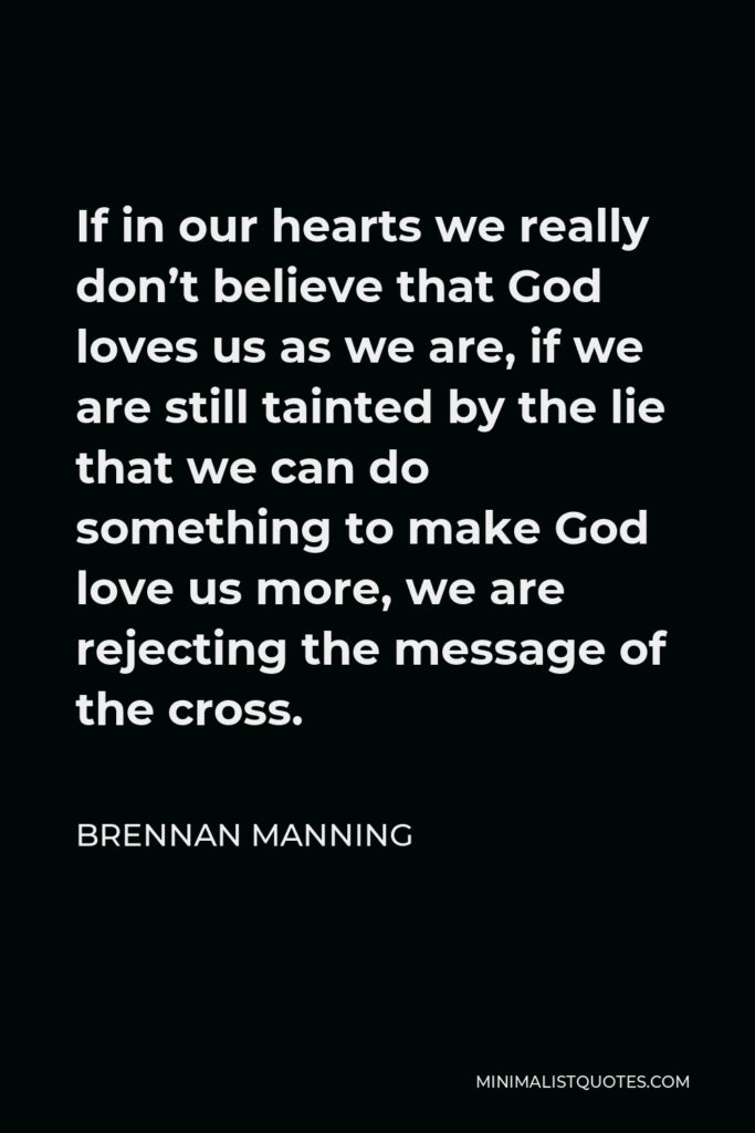 Brennan Manning Quote - If in our hearts we really don’t believe that God loves us as we are, if we are still tainted by the lie that we can do something to make God love us more, we are rejecting the message of the cross.