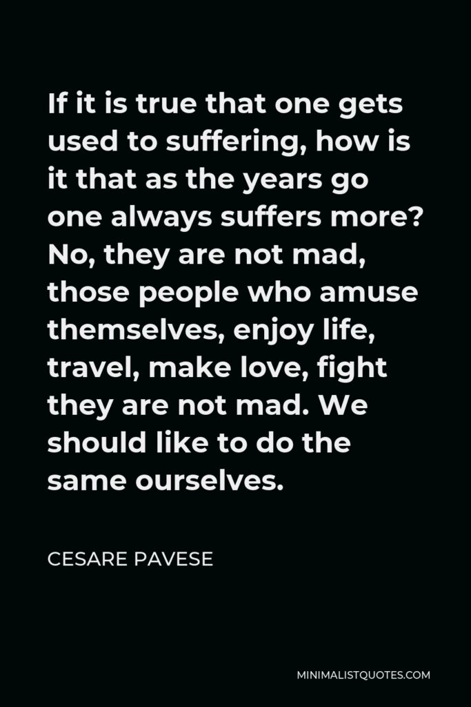 Cesare Pavese Quote - If it is true that one gets used to suffering, how is it that as the years go one always suffers more? No, they are not mad, those people who amuse themselves, enjoy life, travel, make love, fight they are not mad. We should like to do the same ourselves.