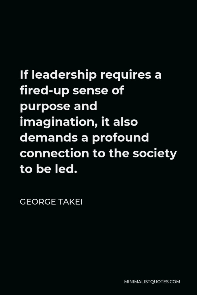 George Takei Quote - If leadership requires a fired-up sense of purpose and imagination, it also demands a profound connection to the society to be led.