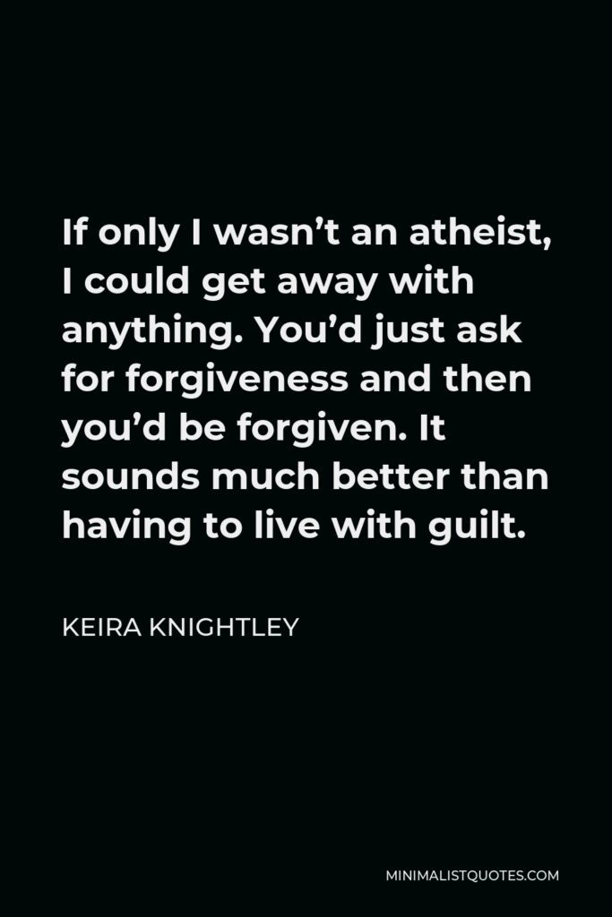 Keira Knightley Quote - If only I wasn’t an atheist, I could get away with anything. You’d just ask for forgiveness and then you’d be forgiven. It sounds much better than having to live with guilt.