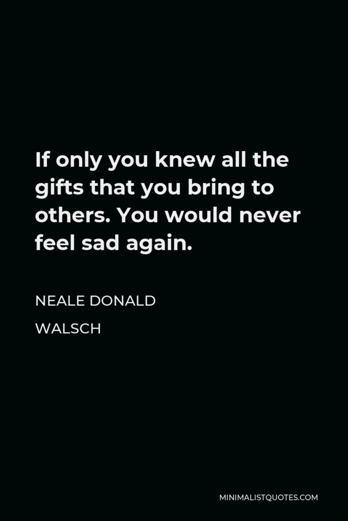 Neale Donald Walsch Quote - If only you knew all the gifts that you bring to others. You would never feel sad again.