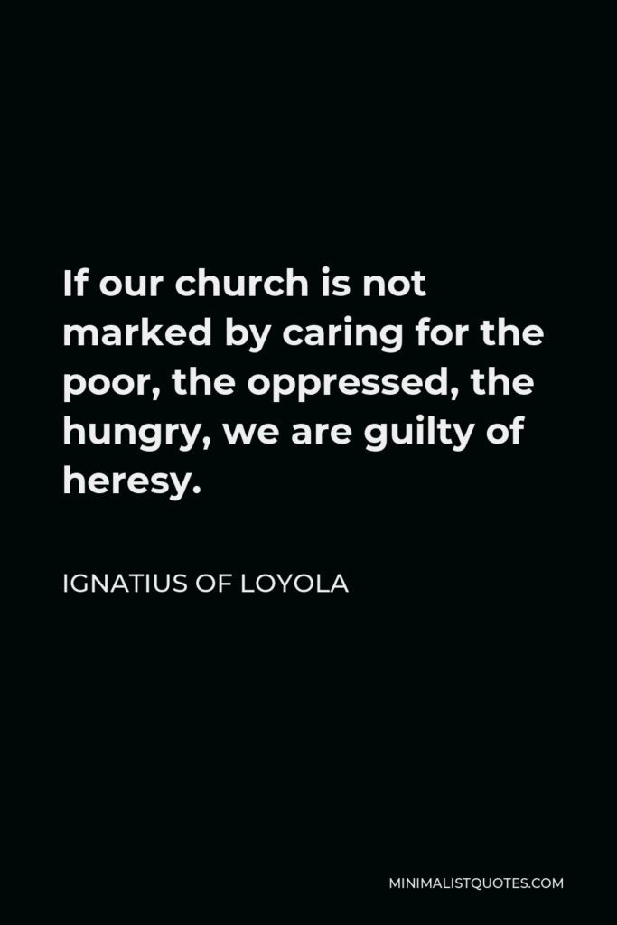 Ignatius of Loyola Quote - If our church is not marked by caring for the poor, the oppressed, the hungry, we are guilty of heresy.