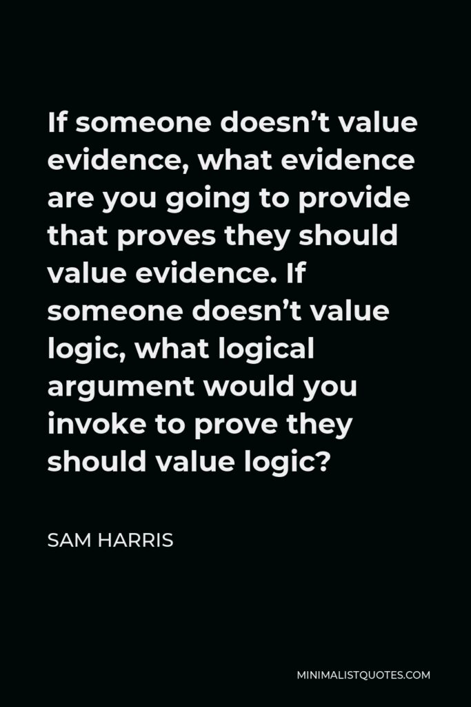Sam Harris Quote - If someone doesn’t value evidence, what evidence are you going to provide that proves they should value evidence. If someone doesn’t value logic, what logical argument would you invoke to prove they should value logic?
