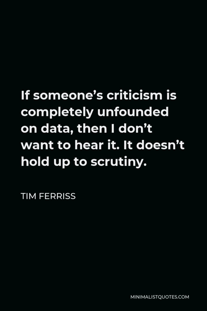 Tim Ferriss Quote - If someone’s criticism is completely unfounded on data, then I don’t want to hear it. It doesn’t hold up to scrutiny.