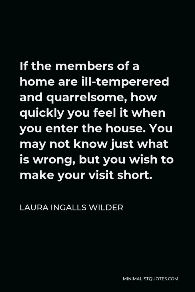Laura Ingalls Wilder Quote - If the members of a home are ill-temperered and quarrelsome, how quickly you feel it when you enter the house. You may not know just what is wrong, but you wish to make your visit short.