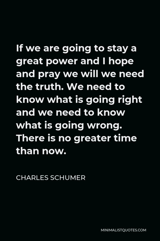 Charles Schumer Quote - If we are going to stay a great power and I hope and pray we will we need the truth. We need to know what is going right and we need to know what is going wrong. There is no greater time than now.