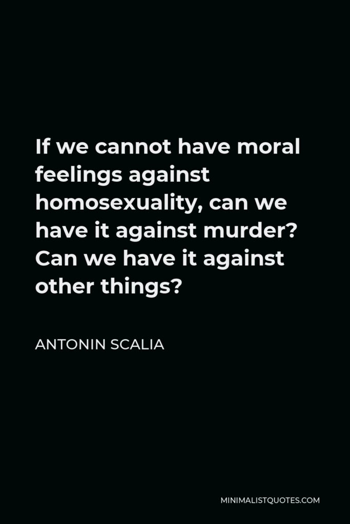 Antonin Scalia Quote - If we cannot have moral feelings against homosexuality, can we have it against murder? Can we have it against other things?