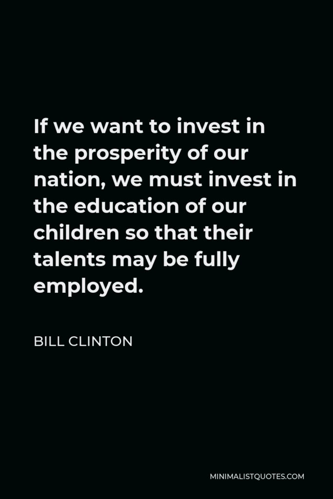 Bill Clinton Quote - If we want to invest in the prosperity of our nation, we must invest in the education of our children so that their talents may be fully employed.