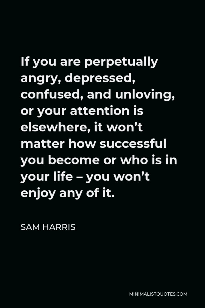 Sam Harris Quote - If you are perpetually angry, depressed, confused, and unloving, or your attention is elsewhere, it won’t matter how successful you become or who is in your life – you won’t enjoy any of it.