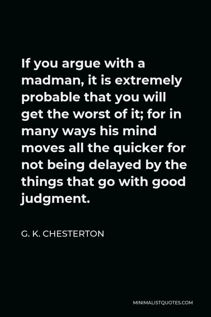 G. K. Chesterton Quote - If you argue with a madman, it is extremely probable that you will get the worst of it; for in many ways his mind moves all the quicker for not being delayed by the things that go with good judgment.