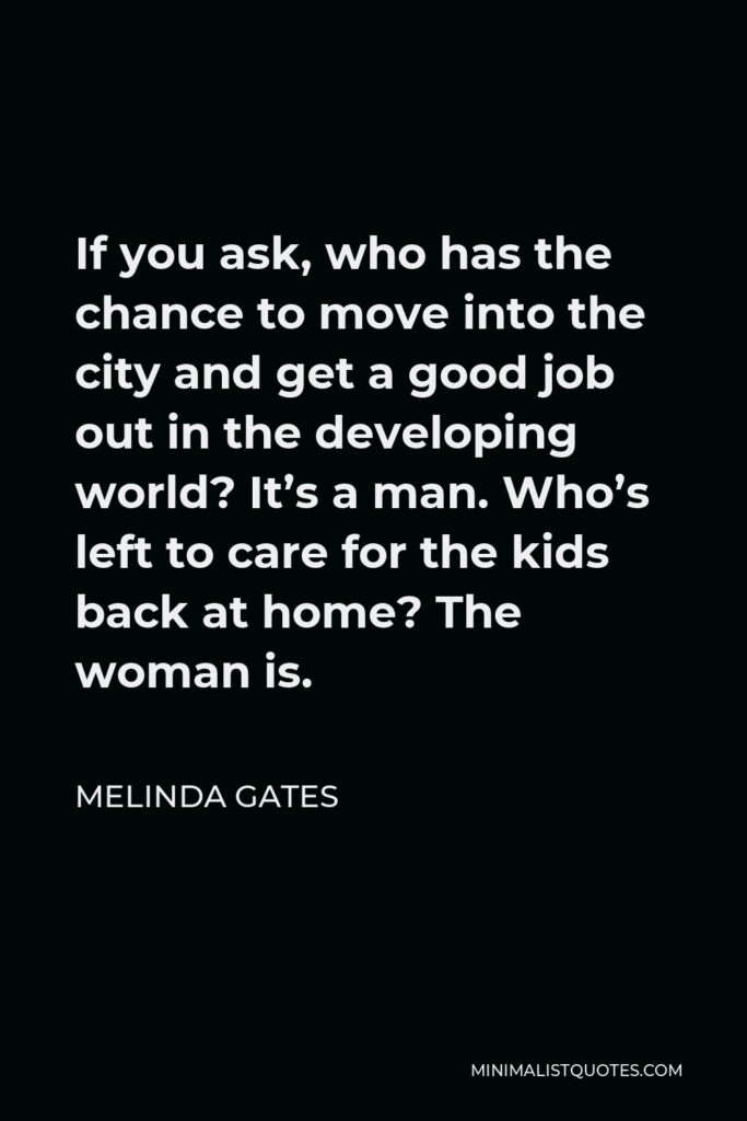 Melinda Gates Quote - If you ask, who has the chance to move into the city and get a good job out in the developing world? It’s a man. Who’s left to care for the kids back at home? The woman is.