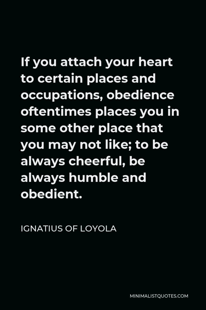 Ignatius of Loyola Quote - If you attach your heart to certain places and occupations, obedience oftentimes places you in some other place that you may not like; to be always cheerful, be always humble and obedient.