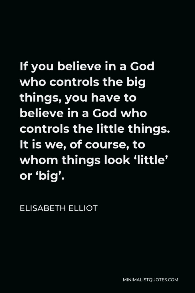 Elisabeth Elliot Quote - If you believe in a God who controls the big things, you have to believe in a God who controls the little things. It is we, of course, to whom things look ‘little’ or ‘big’.