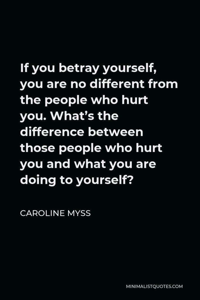 Caroline Myss Quote - If you betray yourself, you are no different from the people who hurt you. What’s the difference between those people who hurt you and what you are doing to yourself?