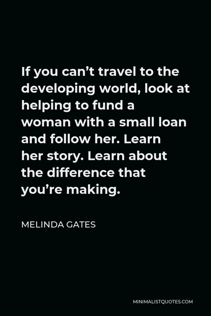 Melinda Gates Quote - If you can’t travel to the developing world, look at helping to fund a woman with a small loan and follow her. Learn her story. Learn about the difference that you’re making.