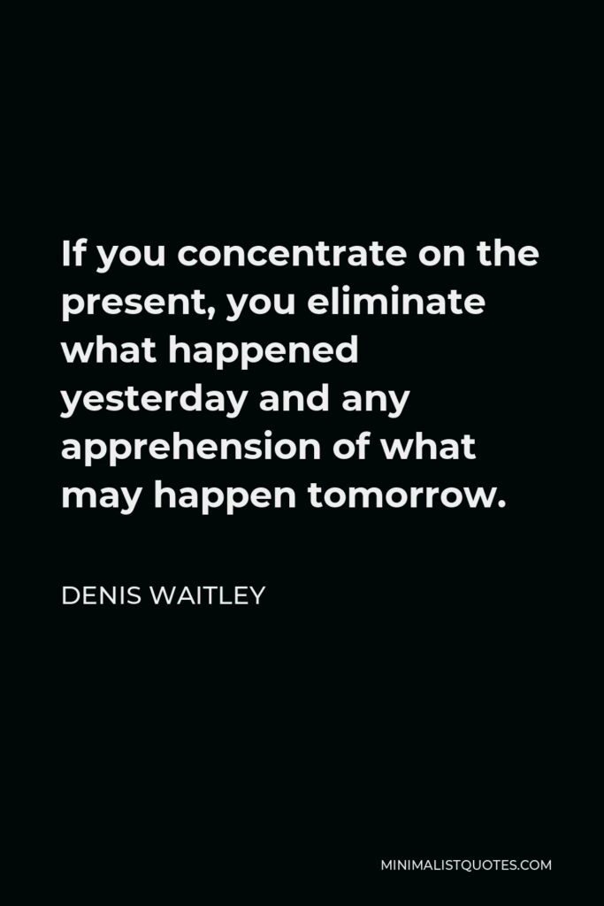 Denis Waitley Quote - If you concentrate on the present, you eliminate what happened yesterday and any apprehension of what may happen tomorrow.