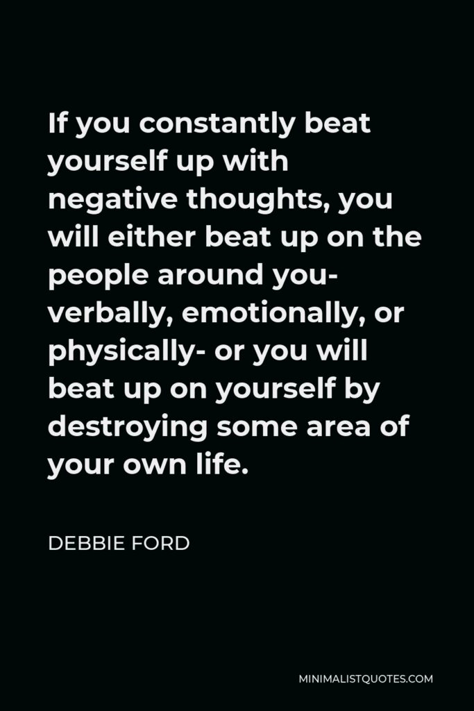 Debbie Ford Quote - If you constantly beat yourself up with negative thoughts, you will either beat up on the people around you- verbally, emotionally, or physically- or you will beat up on yourself by destroying some area of your own life.