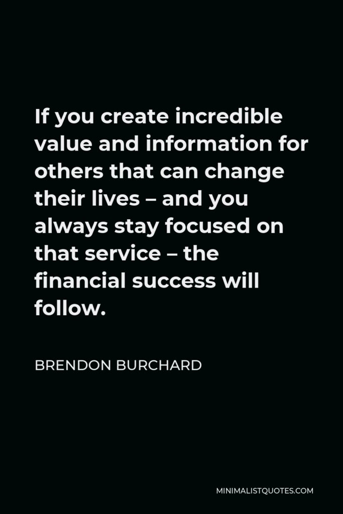 Brendon Burchard Quote - If you create incredible value and information for others that can change their lives – and you always stay focused on that service – the financial success will follow.