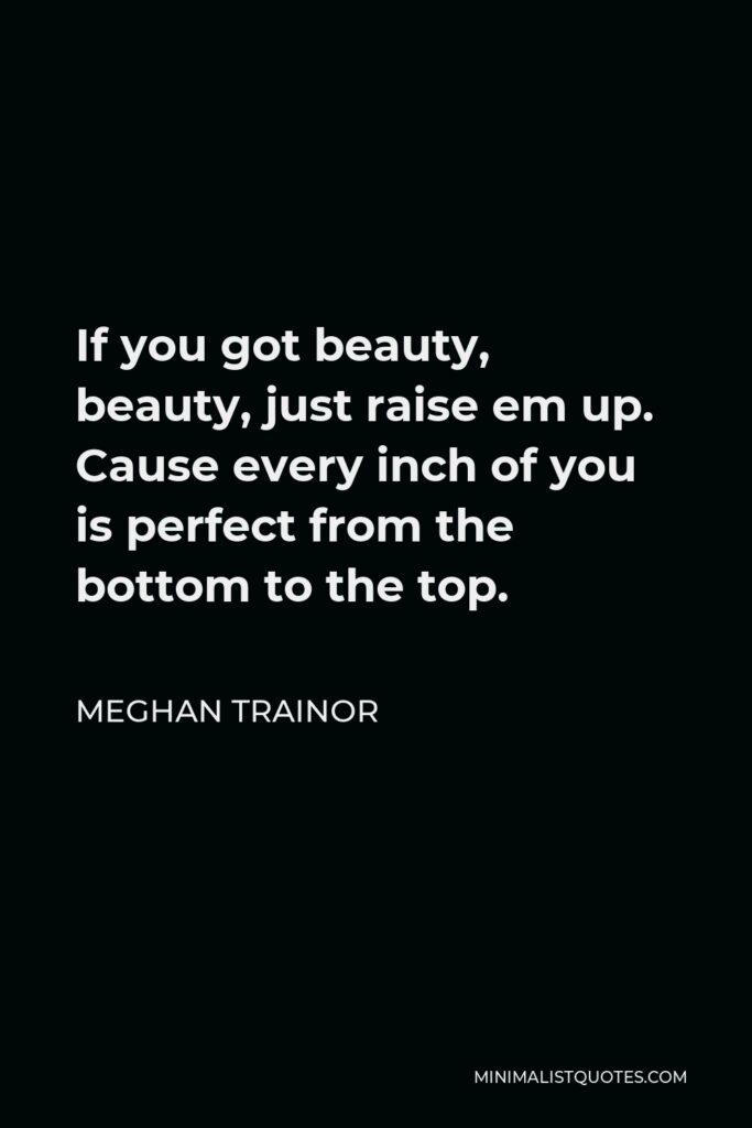 Meghan Trainor Quote - If you got beauty, beauty, just raise em up. Cause every inch of you is perfect from the bottom to the top.