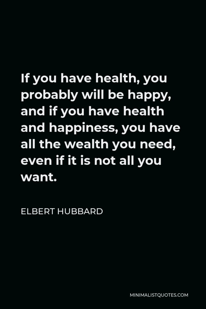 Elbert Hubbard Quote - If you have health, you probably will be happy, and if you have health and happiness, you have all the wealth you need, even if it is not all you want.
