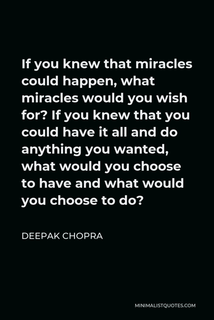 Deepak Chopra Quote - If you knew that miracles could happen, what miracles would you wish for? If you knew that you could have it all and do anything you wanted, what would you choose to have and what would you choose to do?