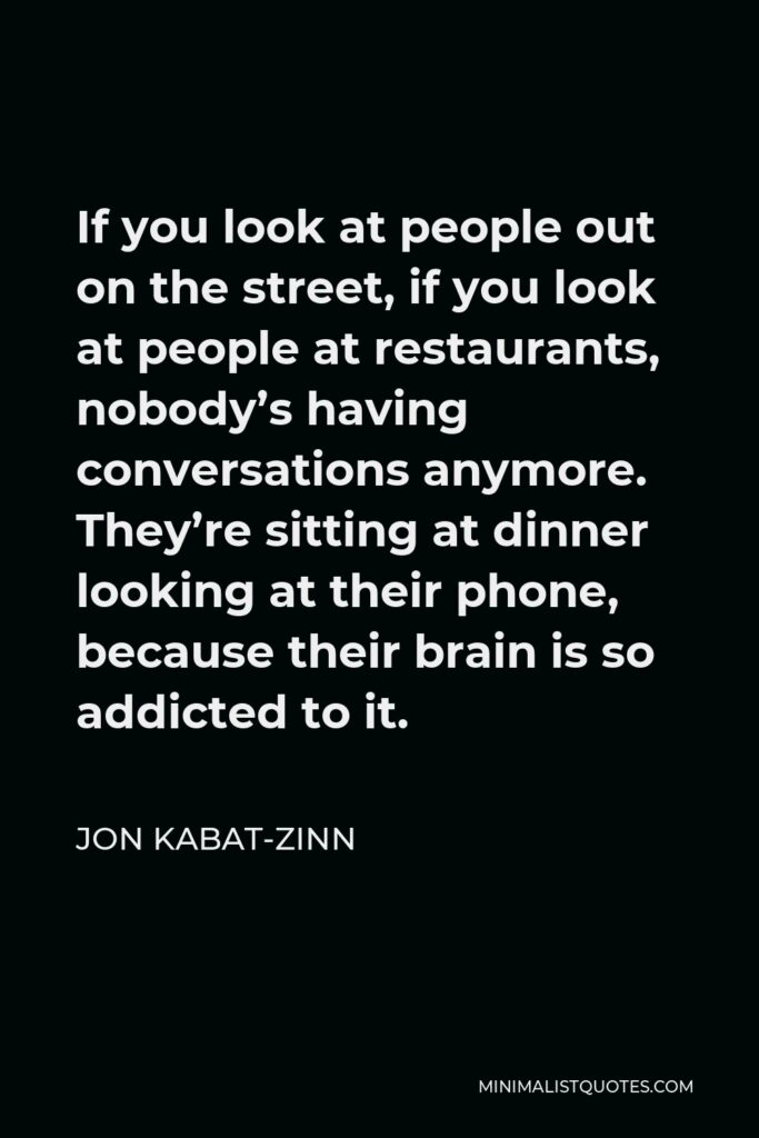 Jon Kabat-Zinn Quote - If you look at people out on the street, if you look at people at restaurants, nobody’s having conversations anymore. They’re sitting at dinner looking at their phone, because their brain is so addicted to it.