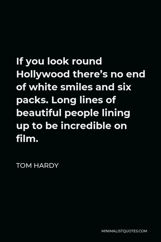Tom Hardy Quote - If you look round Hollywood there’s no end of white smiles and six packs. Long lines of beautiful people lining up to be incredible on film.