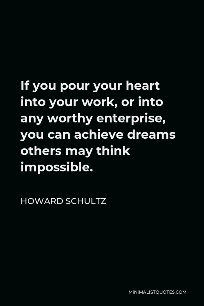 Howard Schultz Quote - If you pour your heart into your work, or into any worthy enterprise, you can achieve dreams others may think impossible.
