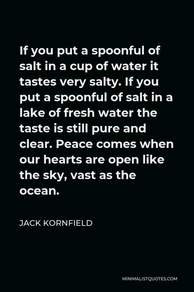 Jack Kornfield Quote - If you put a spoonful of salt in a cup of water it tastes very salty. If you put a spoonful of salt in a lake of fresh water the taste is still pure and clear. Peace comes when our hearts are open like the sky, vast as the ocean.