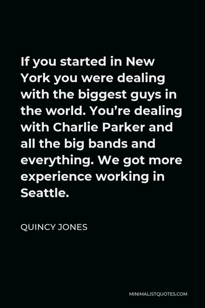 Quincy Jones Quote - If you started in New York you were dealing with the biggest guys in the world. You’re dealing with Charlie Parker and all the big bands and everything. We got more experience working in Seattle.