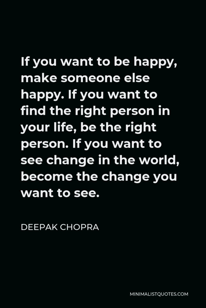 Deepak Chopra Quote - If you want to be happy, make someone else happy. If you want to find the right person in your life, be the right person. If you want to see change in the world, become the change you want to see.