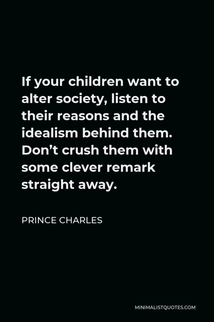 Prince Charles Quote - If your children want to alter society, listen to their reasons and the idealism behind them. Don’t crush them with some clever remark straight away.