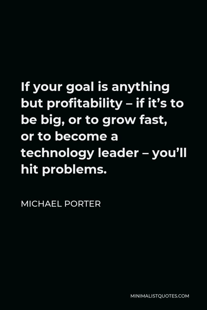 Michael Porter Quote - If your goal is anything but profitability – if it’s to be big, or to grow fast, or to become a technology leader – you’ll hit problems.