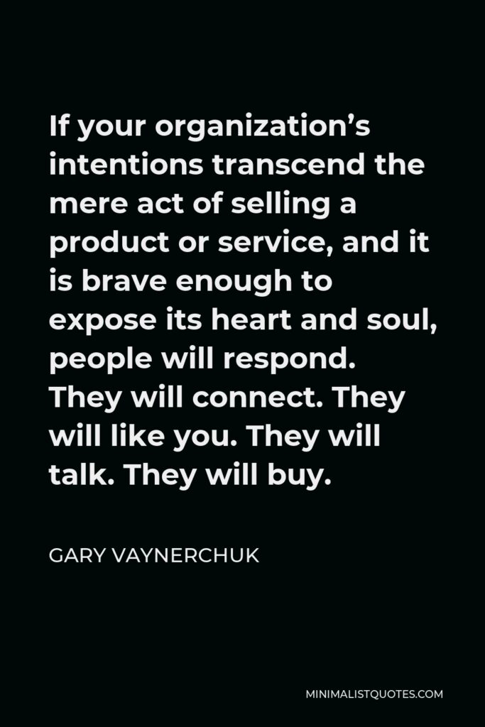 Gary Vaynerchuk Quote - If your organization’s intentions transcend the mere act of selling a product or service, and it is brave enough to expose its heart and soul, people will respond. They will connect. They will like you. They will talk. They will buy.