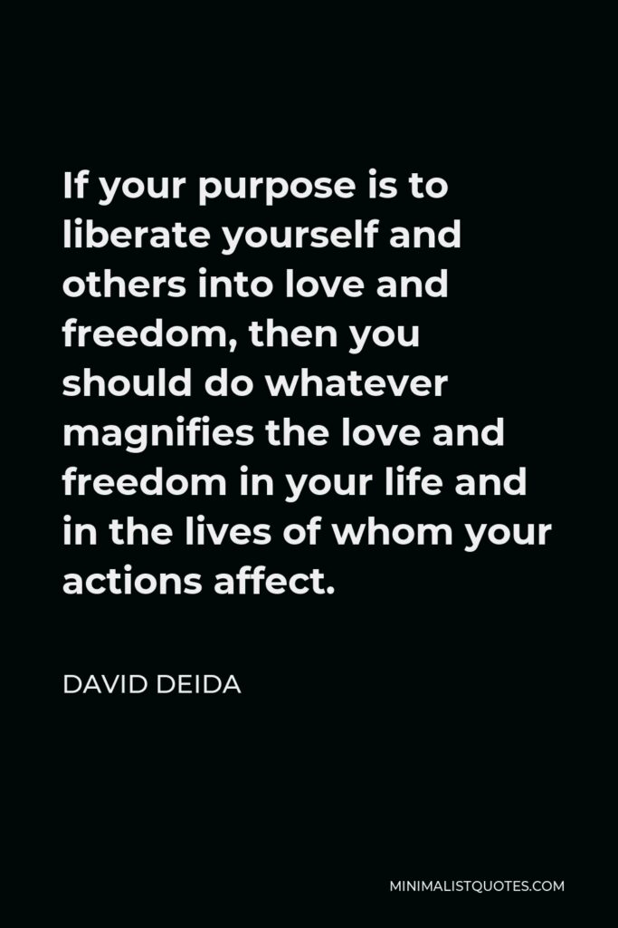 David Deida Quote - If your purpose is to liberate yourself and others into love and freedom, then you should do whatever magnifies the love and freedom in your life and in the lives of whom your actions affect.